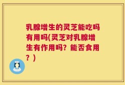 乳腺增生的灵芝能吃吗有用吗(灵芝对乳腺增生有作用吗？能否食用？)