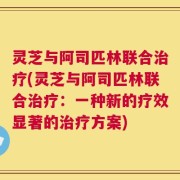 灵芝与阿司匹林联合治疗(灵芝与阿司匹林联合治疗：一种新的疗效显著的治疗方案)