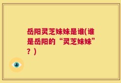 岳阳灵芝妹妹是谁(谁是岳阳的“灵芝妹妹”？)