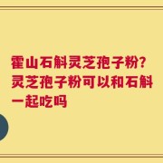 霍山石斛灵芝孢子粉？灵芝孢子粉可以和石斛一起吃吗