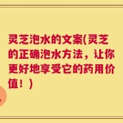 灵芝泡水的文案(灵芝的正确泡水方法，让你更好地享受它的药用价值！)