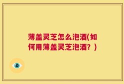 薄盖灵芝怎么泡酒(如何用薄盖灵芝泡酒？)