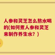 人参和灵芝怎么熬水喝的(如何煮人参和灵芝来制作养生水？)