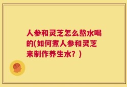 人参和灵芝怎么熬水喝的(如何煮人参和灵芝来制作养生水？)
