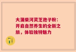 大蒲柴河灵芝孢子粉：开启自然养生的全新之旅，体验独特魅力