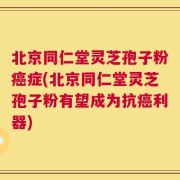 北京同仁堂灵芝孢子粉癌症(北京同仁堂灵芝孢子粉有望成为抗癌利器)