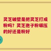 灵芝破壁是把灵芝打成粉吗？灵芝孢子粉碾压的好还是粉好