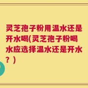 灵芝孢子粉用温水还是开水喝(灵芝孢子粉喝水应选择温水还是开水？)