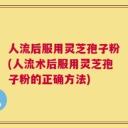人流后服用灵芝孢子粉(人流术后服用灵芝孢子粉的正确方法)