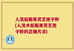 人流后服用灵芝孢子粉(人流术后服用灵芝孢子粉的正确方法)