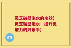 灵芝破壁泡水的功效(灵芝破壁泡水：提升免疫力的好帮手)