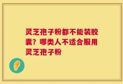 灵芝孢子粉都不能装胶囊？哪类人不适合服用灵芝孢子粉