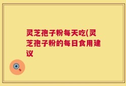 灵芝孢子粉每天吃(灵芝孢子粉的每日食用建议