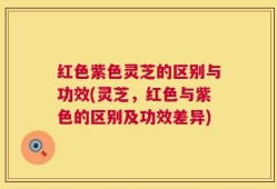 红色紫色灵芝的区别与功效(灵芝，红色与紫色的区别及功效差异)