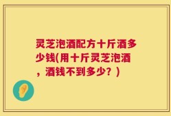 灵芝泡酒配方十斤酒多少钱(用十斤灵芝泡酒，酒钱不到多少？)
