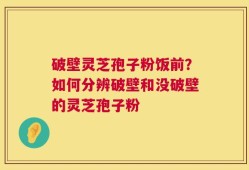 破壁灵芝孢子粉饭前？如何分辨破壁和没破壁的灵芝孢子粉