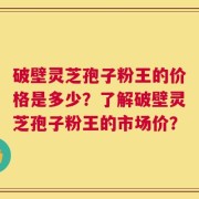 破壁灵芝孢子粉王的价格是多少？了解破壁灵芝孢子粉王的市场价？