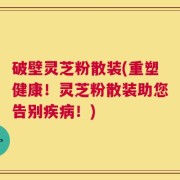 破壁灵芝粉散装(重塑健康！灵芝粉散装助您告别疾病！)