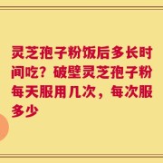 灵芝孢子粉饭后多长时间吃？破壁灵芝孢子粉每天服用几次，每次服多少