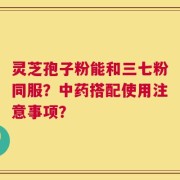 灵芝孢子粉能和三七粉同服？中药搭配使用注意事项？
