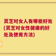 灵芝对女人有哪些好处(灵芝对女性健康的好处及使用方法)