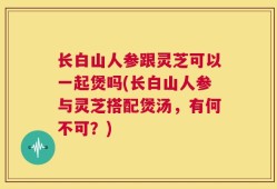 长白山人参跟灵芝可以一起煲吗(长白山人参与灵芝搭配煲汤，有何不可？)
