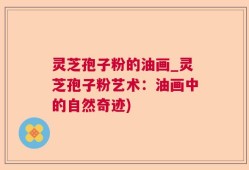 灵芝孢子粉的油画_灵芝孢子粉艺术：油画中的自然奇迹)