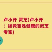 卢小开 灵芝(卢小开：拯救百姓健康的灵芝专家)