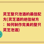 灵芝整只泡酒的最佳配方(灵芝酒的绝佳秘方：如何制作完美的整只灵芝泡酒)