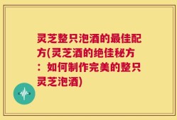灵芝整只泡酒的最佳配方(灵芝酒的绝佳秘方：如何制作完美的整只灵芝泡酒)