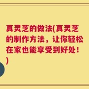 真灵芝的做法(真灵芝的制作方法，让你轻松在家也能享受到好处！)