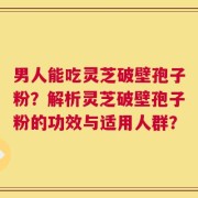 男人能吃灵芝破壁孢子粉？解析灵芝破壁孢子粉的功效与适用人群？