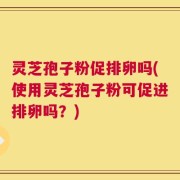 灵芝孢子粉促排卵吗(使用灵芝孢子粉可促进排卵吗？)