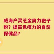 威海产灵芝金奥力孢子粉？提高免疫力的自然保健品？