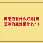 灵芝液有什么好处(灵芝液的益处是什么？)