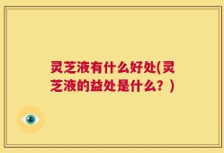 灵芝液有什么好处(灵芝液的益处是什么？)