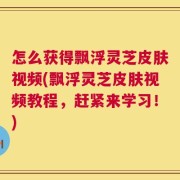 怎么获得飘浮灵芝皮肤视频(飘浮灵芝皮肤视频教程，赶紧来学习！)