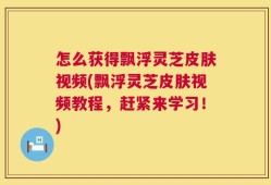怎么获得飘浮灵芝皮肤视频(飘浮灵芝皮肤视频教程，赶紧来学习！)