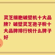 灵芝细胞破壁机十大品牌？破壁灵芝孢子粉十大品牌排行榜什么牌子好