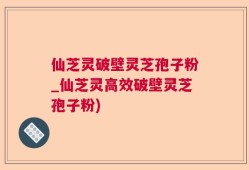 仙芝灵破壁灵芝孢子粉_仙芝灵高效破壁灵芝孢子粉)