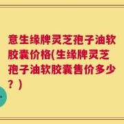 意生缘牌灵芝孢子油软胶囊价格(生缘牌灵芝孢子油软胶囊售价多少？)