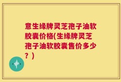 意生缘牌灵芝孢子油软胶囊价格(生缘牌灵芝孢子油软胶囊售价多少？)