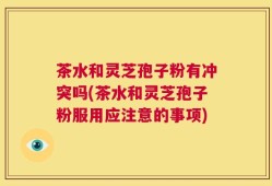 茶水和灵芝孢子粉有冲突吗(茶水和灵芝孢子粉服用应注意的事项)