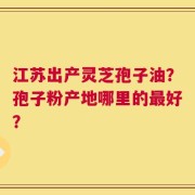 江苏出产灵芝孢子油？孢子粉产地哪里的最好？