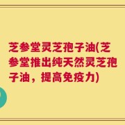 芝参堂灵芝孢子油(芝参堂推出纯天然灵芝孢子油，提高免疫力)