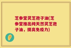 芝参堂灵芝孢子油(芝参堂推出纯天然灵芝孢子油，提高免疫力)