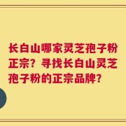 长白山哪家灵芝孢子粉正宗？寻找长白山灵芝孢子粉的正宗品牌？