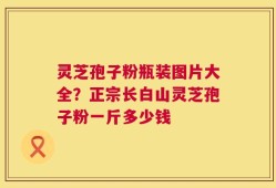 灵芝孢子粉瓶装图片大全？正宗长白山灵芝孢子粉一斤多少钱