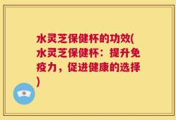 水灵芝保健杯的功效(水灵芝保健杯：提升免疫力，促进健康的选择)