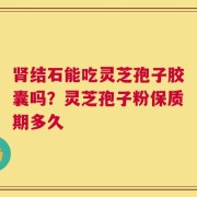 肾结石能吃灵芝孢子胶囊吗？灵芝孢子粉保质期多久